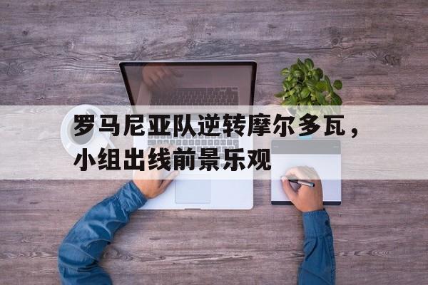 罗马尼亚队逆转摩尔多瓦，小组出线前景乐观的简单介绍
