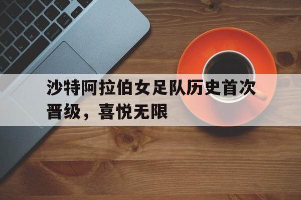 C7娱乐下载-关于沙特阿拉伯女足队历史首次晋级，喜悦无限的信息