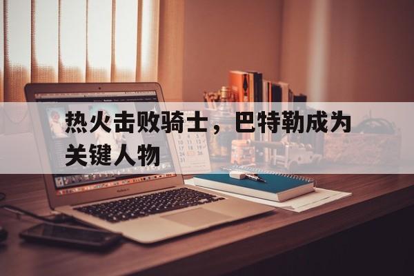 C7娱乐app-热火击败骑士，巴特勒成为关键人物