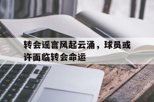 C7娱乐下载-转会谣言风起云涌，球员或许面临转会命运的简单介绍