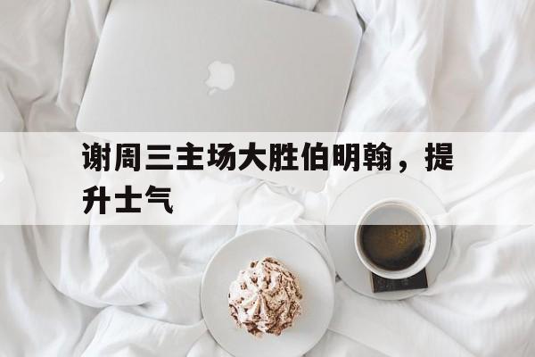 C7娱乐官网-谢周三主场大胜伯明翰，提升士气的简单介绍