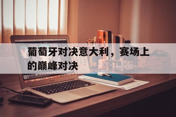 葡萄牙对决意大利,赛场上的巅峰对决的简单介绍 葡萄牙对决意大利,赛场上的巅峰对决的简单介绍